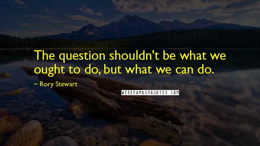 Rory Stewart quotes: The question shouldn't be what we ought to do, but what we can do.