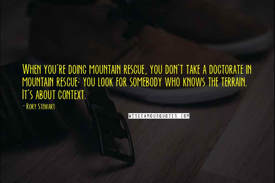 Rory Stewart quotes: When you're doing mountain rescue, you don't take a doctorate in mountain rescue; you look for somebody who knows the terrain. It's about context. Rory Stewart quotes: When you're doing mountain rescue, you don't take a doctorate in mountain rescue; you look for somebody who knows the terrain. It's about context.