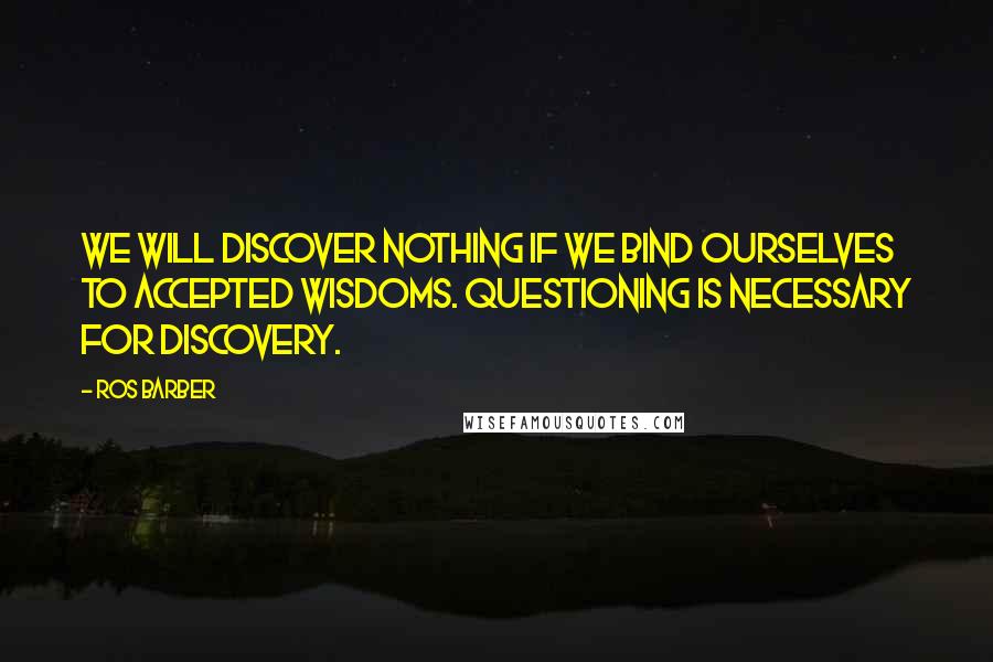 Ros Barber quotes: We will discover nothing if we bind ourselves to accepted wisdoms. Questioning is necessary for discovery.