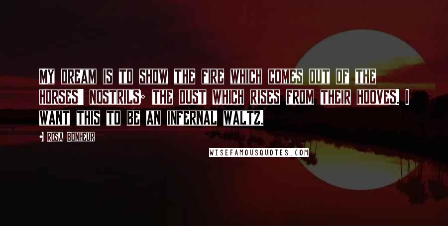 Rosa Bonheur quotes: My dream is to show the fire which comes out of the horses' nostrils; the dust which rises from their hooves. I want this to be an infernal waltz.