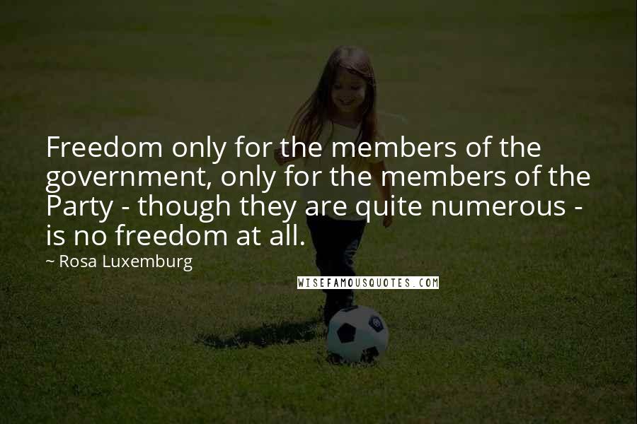 Rosa Luxemburg quotes: Freedom only for the members of the government, only for the members of the Party - though they are quite numerous - is no freedom at all. Rosa Luxemburg quotes: Freedom only for the members of the government, only for the members of the Party - though they are quite numerous - is no freedom at all.