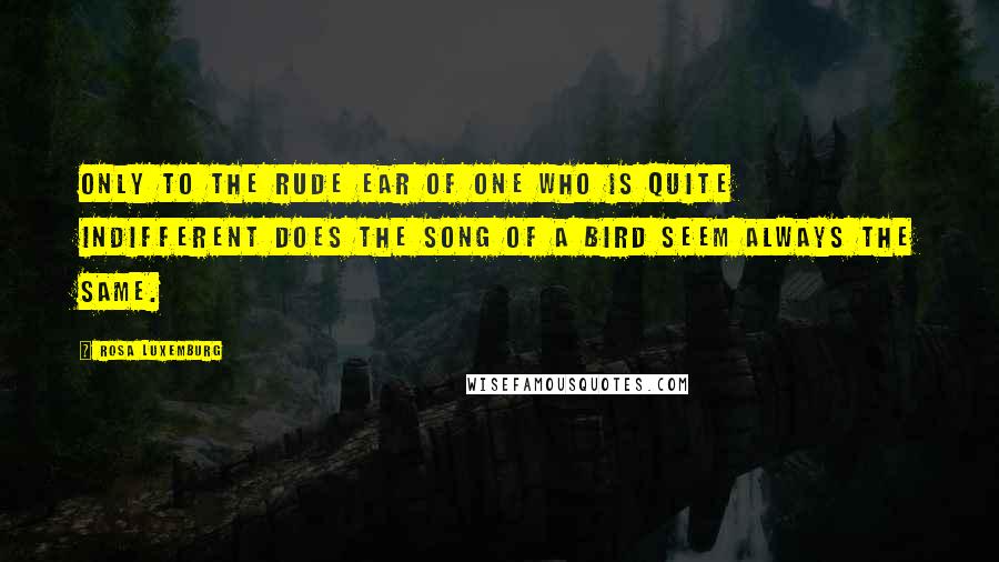 Rosa Luxemburg quotes: Only to the rude ear of one who is quite indifferent does the song of a bird seem always the same.