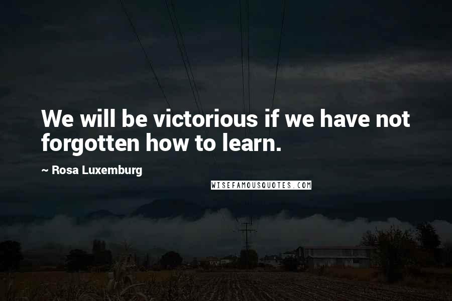 Rosa Luxemburg quotes: We will be victorious if we have not forgotten how to learn.