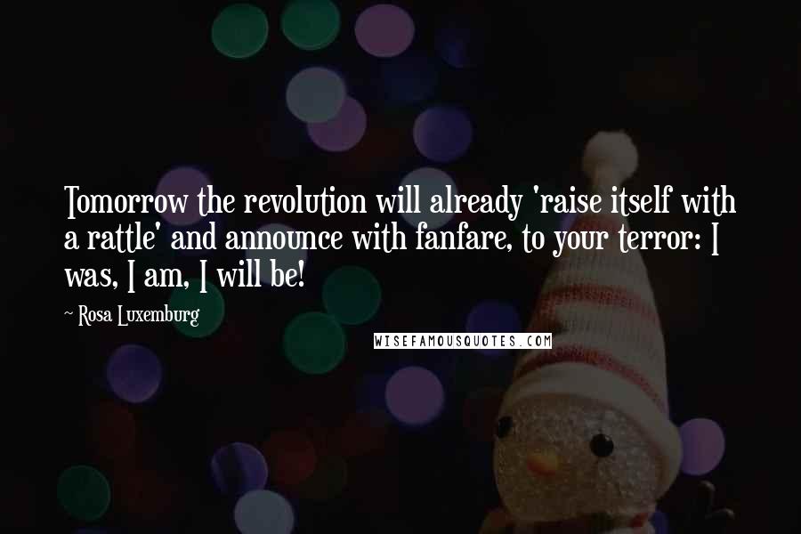 Rosa Luxemburg quotes: Tomorrow the revolution will already 'raise itself with a rattle' and announce with fanfare, to your terror: I was, I am, I will be!