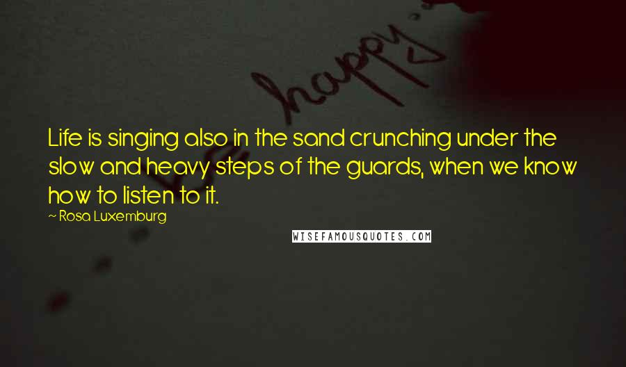 Rosa Luxemburg quotes: Life is singing also in the sand crunching under the slow and heavy steps of the guards, when we know how to listen to it.