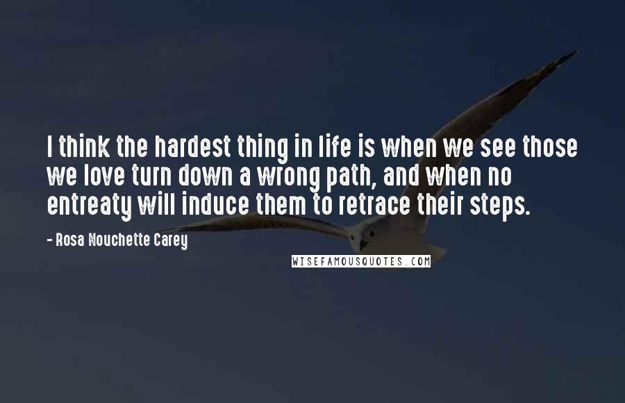 Rosa Nouchette Carey quotes: I think the hardest thing in life is when we see those we love turn down a wrong path, and when no entreaty will induce them to retrace their steps. Rosa Nouchette Carey quotes: I think the hardest thing in life is when we see those we love turn down a wrong path, and when no entreaty will induce them to retrace their steps.