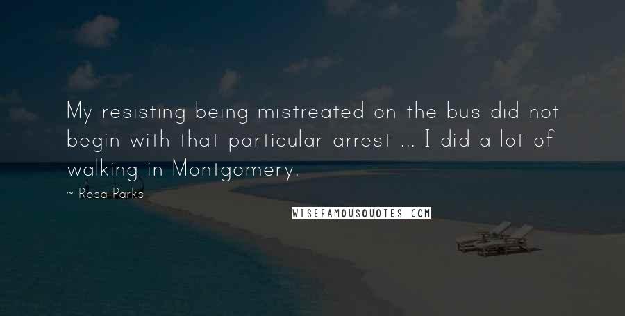 Rosa Parks quotes: My resisting being mistreated on the bus did not begin with that particular arrest ... I did a lot of walking in Montgomery.