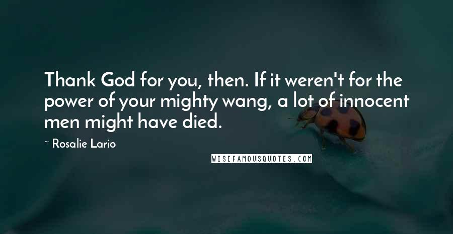 Rosalie Lario quotes: Thank God for you, then. If it weren't for the power of your mighty wang, a lot of innocent men might have died. Rosalie Lario quotes: Thank God for you, then. If it weren't for the power of your mighty wang, a lot of innocent men might have died.