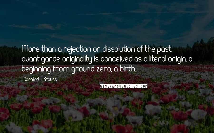 Rosalind E. Krauss quotes: More than a rejection or dissolution of the past, avant-garde originality is conceived as a literal origin, a beginning from ground zero, a birth.