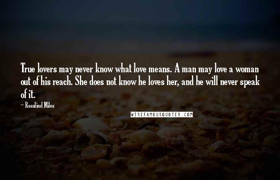 Rosalind Miles quotes: True lovers may never know what love means. A man may love a woman out of his reach. She does not know he loves her, and he will never speak
