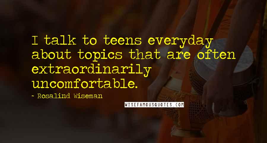 Rosalind Wiseman quotes: I talk to teens everyday about topics that are often extraordinarily uncomfortable.