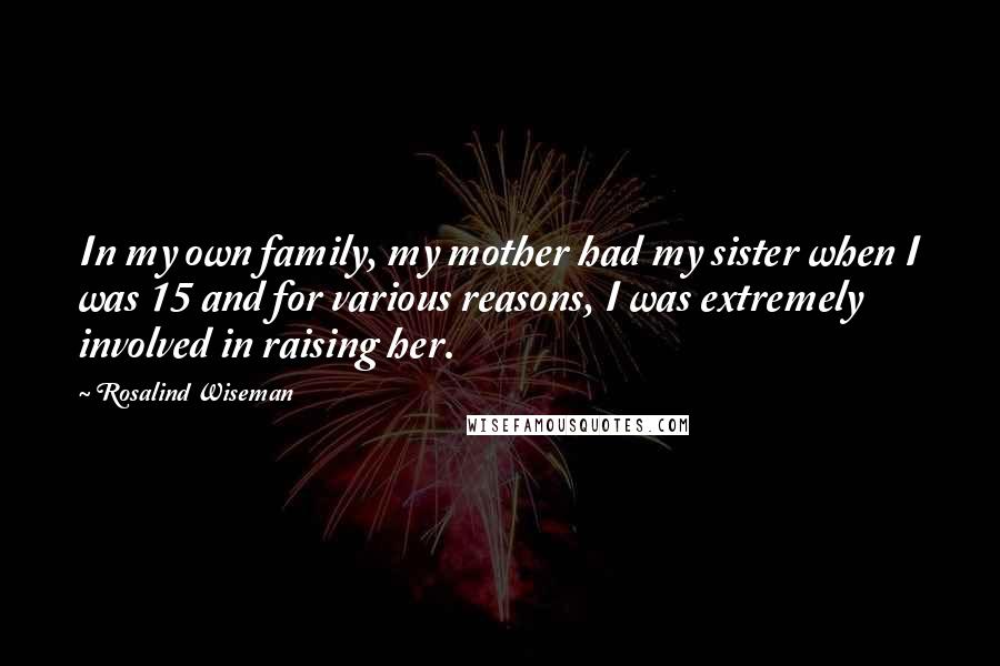 Rosalind Wiseman quotes: In my own family, my mother had my sister when I was 15 and for various reasons, I was extremely involved in raising her.