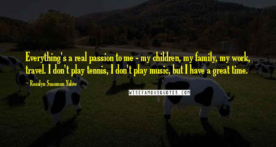 Rosalyn Sussman Yalow quotes: Everything's a real passion to me - my children, my family, my work, travel. I don't play tennis, I don't play music, but I have a great time.