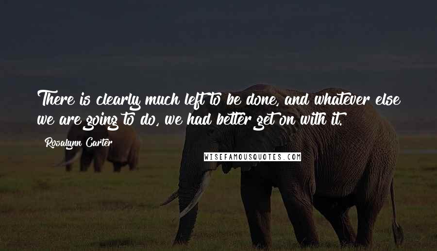 Rosalynn Carter quotes: There is clearly much left to be done, and whatever else we are going to do, we had better get on with it.