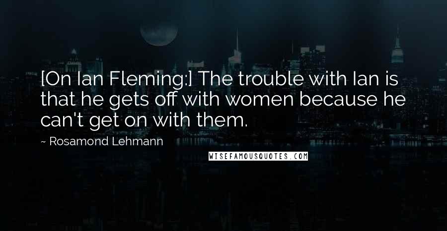 Rosamond Lehmann quotes: [On Ian Fleming:] The trouble with Ian is that he gets off with women because he can't get on with them.