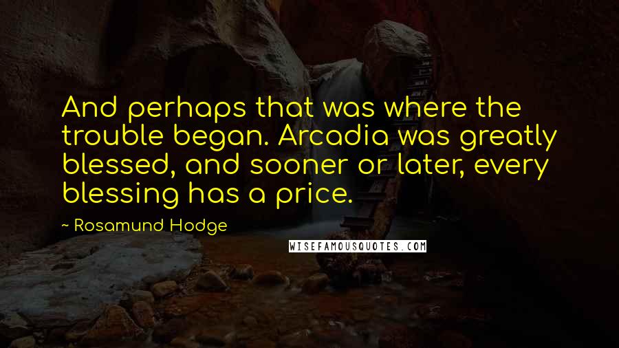 Rosamund Hodge quotes: And perhaps that was where the trouble began. Arcadia was greatly blessed, and sooner or later, every blessing has a price. Rosamund Hodge quotes: And perhaps that was where the trouble began. Arcadia was greatly blessed, and sooner or later, every blessing has a price.