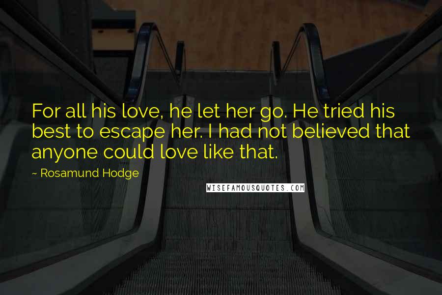 Rosamund Hodge quotes: For all his love, he let her go. He tried his best to escape her. I had not believed that anyone could love like that. Rosamund Hodge quotes: For all his love, he let her go. He tried his best to escape her. I had not believed that anyone could love like that.