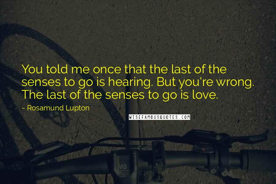 Rosamund Lupton quotes: You told me once that the last of the senses to go is hearing. But you're wrong. The last of the senses to go is love. Rosamund Lupton quotes: You told me once that the last of the senses to go is hearing. But you're wrong. The last of the senses to go is love.