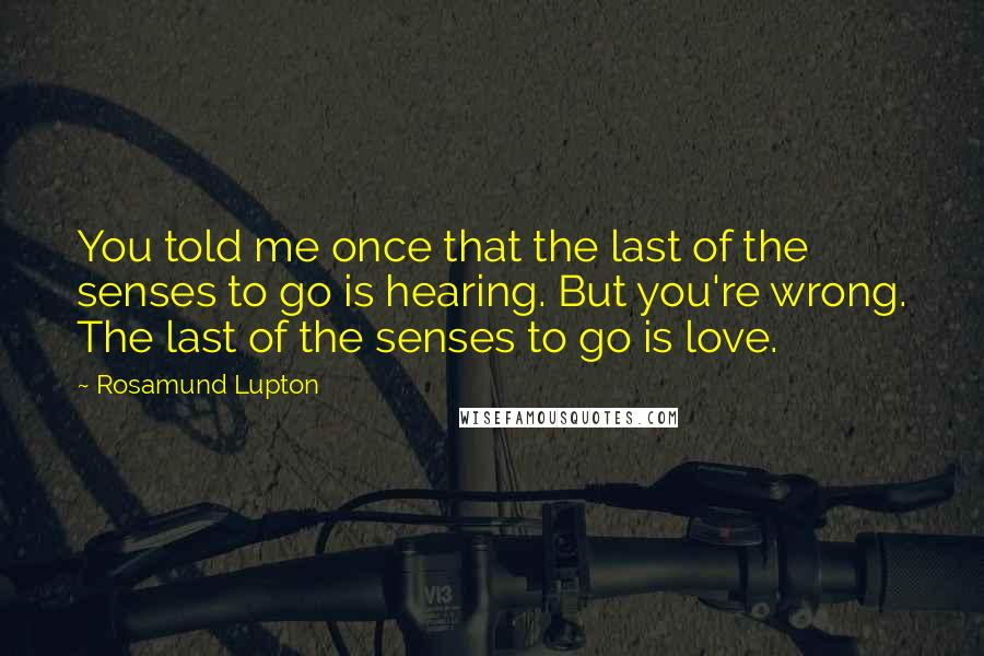 Rosamund Lupton quotes: You told me once that the last of the senses to go is hearing. But you're wrong. The last of the senses to go is love.