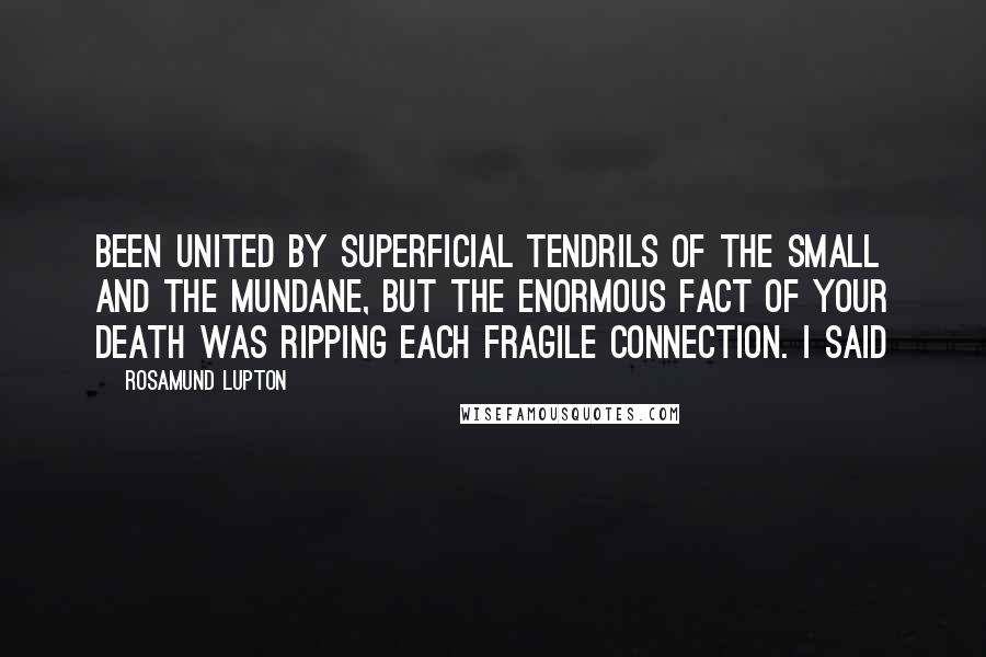 Rosamund Lupton quotes: Been united by superficial tendrils of the small and the mundane, but the enormous fact of your death was ripping each fragile connection. I said