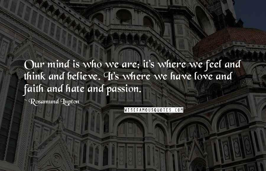 Rosamund Lupton quotes: Our mind is who we are; it's where we feel and think and believe. It's where we have love and faith and hate and passion.