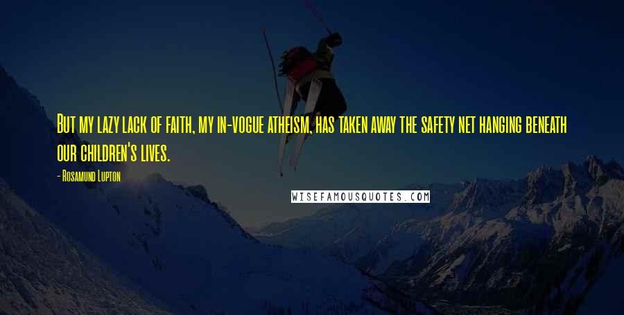 Rosamund Lupton quotes: But my lazy lack of faith, my in-vogue atheism, has taken away the safety net hanging beneath our children's lives. Rosamund Lupton quotes: But my lazy lack of faith, my in-vogue atheism, has taken away the safety net hanging beneath our children's lives.