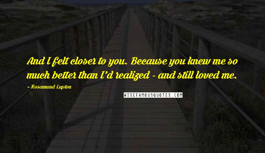 Rosamund Lupton quotes: And I felt closer to you. Because you knew me so much better than I'd realized - and still loved me. Rosamund Lupton quotes: And I felt closer to you. Because you knew me so much better than I'd realized - and still loved me.