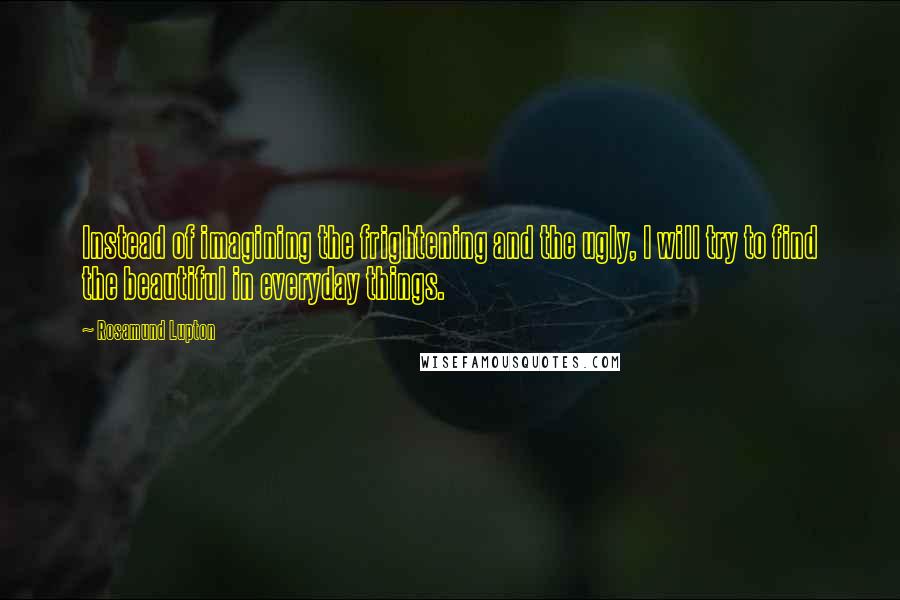 Rosamund Lupton quotes: Instead of imagining the frightening and the ugly, I will try to find the beautiful in everyday things. Rosamund Lupton quotes: Instead of imagining the frightening and the ugly, I will try to find the beautiful in everyday things.