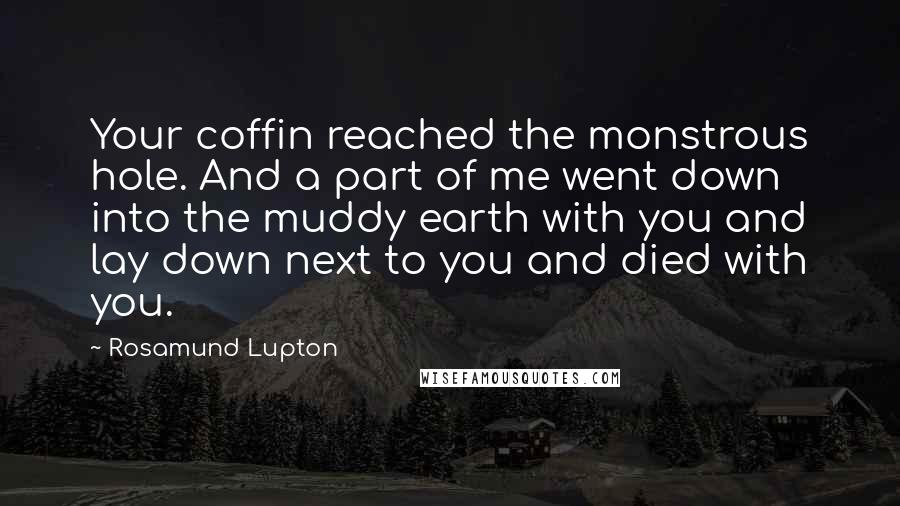 Rosamund Lupton quotes: Your coffin reached the monstrous hole. And a part of me went down into the muddy earth with you and lay down next to you and died with you.