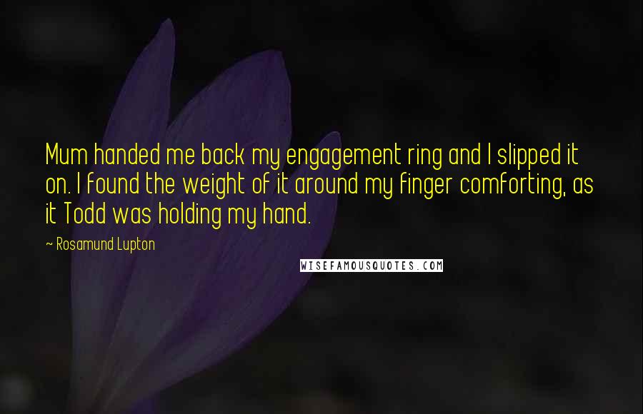 Rosamund Lupton quotes: Mum handed me back my engagement ring and I slipped it on. I found the weight of it around my finger comforting, as it Todd was holding my hand. Rosamund Lupton quotes: Mum handed me back my engagement ring and I slipped it on. I found the weight of it around my finger comforting, as it Todd was holding my hand.