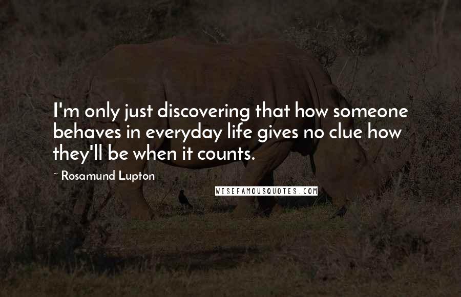 Rosamund Lupton quotes: I'm only just discovering that how someone behaves in everyday life gives no clue how they'll be when it counts.