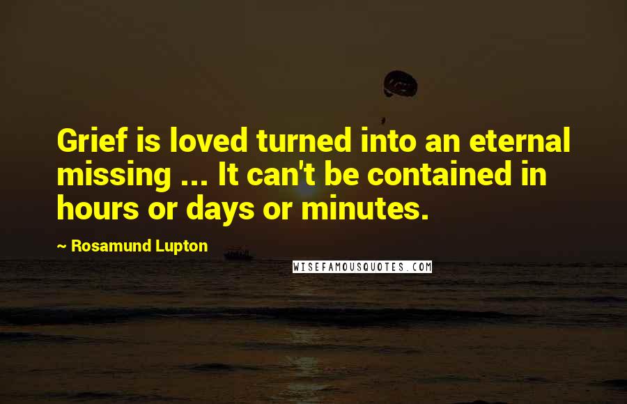 Rosamund Lupton quotes: Grief is loved turned into an eternal missing ... It can't be contained in hours or days or minutes. Rosamund Lupton quotes: Grief is loved turned into an eternal missing ... It can't be contained in hours or days or minutes.