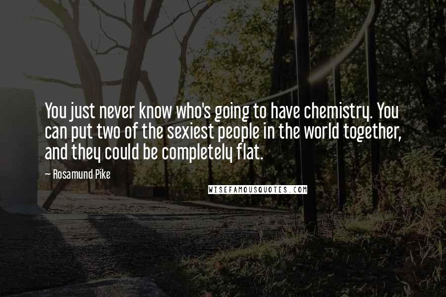 Rosamund Pike quotes: You just never know who's going to have chemistry. You can put two of the sexiest people in the world together, and they could be completely flat. Rosamund Pike quotes: You just never know who's going to have chemistry. You can put two of the sexiest people in the world together, and they could be completely flat.