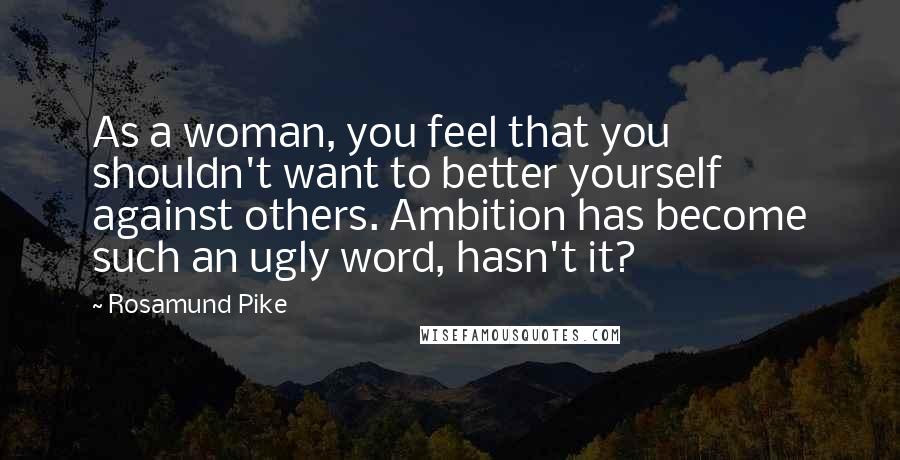 Rosamund Pike quotes: As a woman, you feel that you shouldn't want to better yourself against others. Ambition has become such an ugly word, hasn't it?