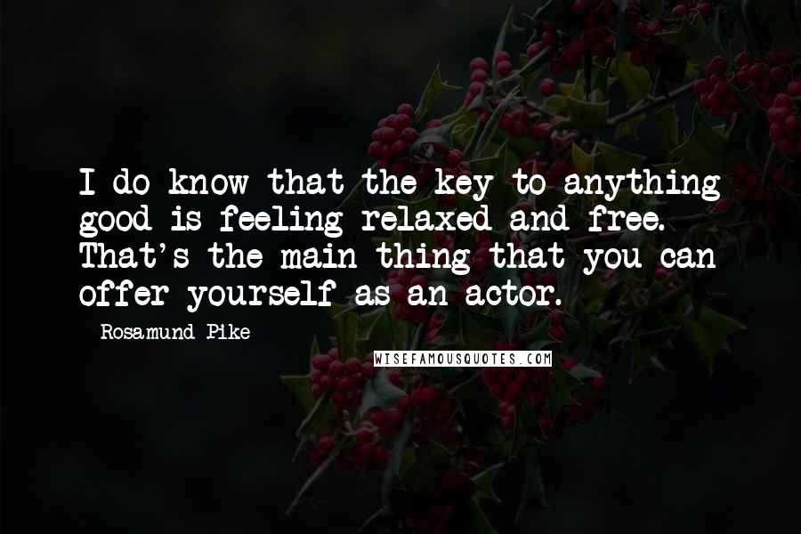 Rosamund Pike quotes: I do know that the key to anything good is feeling relaxed and free. That's the main thing that you can offer yourself as an actor.