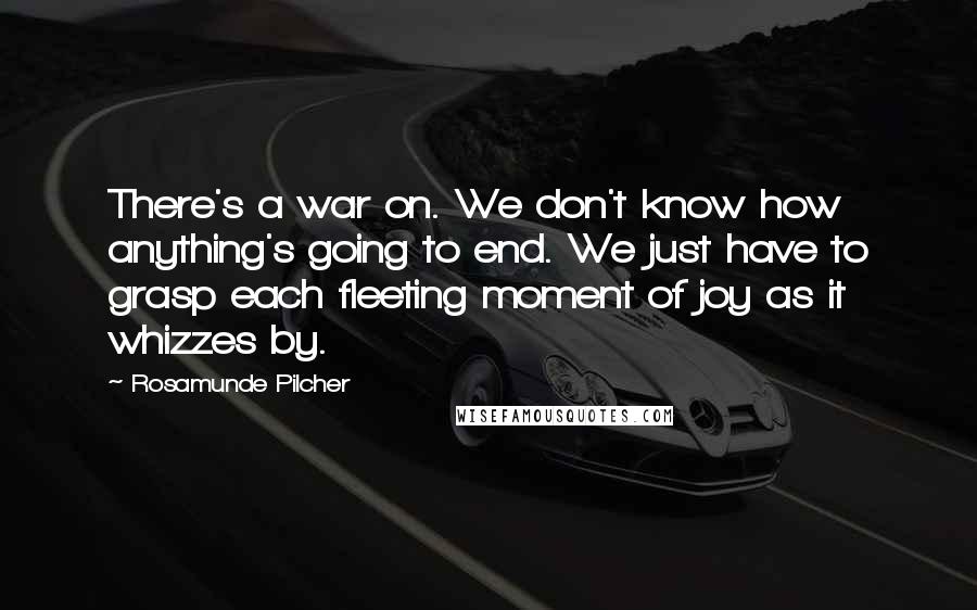 Rosamunde Pilcher quotes: There's a war on. We don't know how anything's going to end. We just have to grasp each fleeting moment of joy as it whizzes by. Rosamunde Pilcher quotes: There's a war on. We don't know how anything's going to end. We just have to grasp each fleeting moment of joy as it whizzes by.