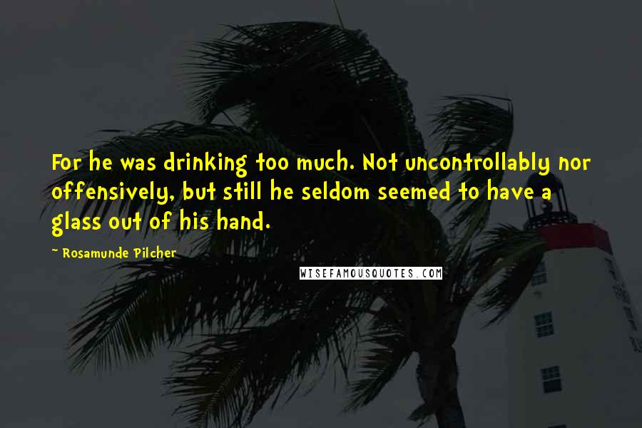Rosamunde Pilcher quotes: For he was drinking too much. Not uncontrollably nor offensively, but still he seldom seemed to have a glass out of his hand. Rosamunde Pilcher quotes: For he was drinking too much. Not uncontrollably nor offensively, but still he seldom seemed to have a glass out of his hand.