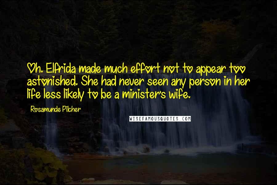 Rosamunde Pilcher quotes: Oh. Elfrida made much effort not to appear too astonished. She had never seen any person in her life less likely to be a minister's wife. Rosamunde Pilcher quotes: Oh. Elfrida made much effort not to appear too astonished. She had never seen any person in her life less likely to be a minister's wife.