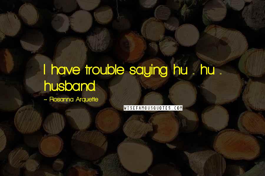 Rosanna Arquette quotes: I have trouble saying hu ... hu ... husband.