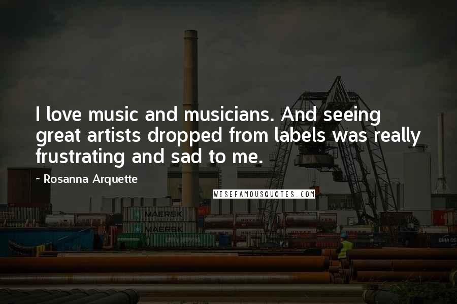 Rosanna Arquette quotes: I love music and musicians. And seeing great artists dropped from labels was really frustrating and sad to me.