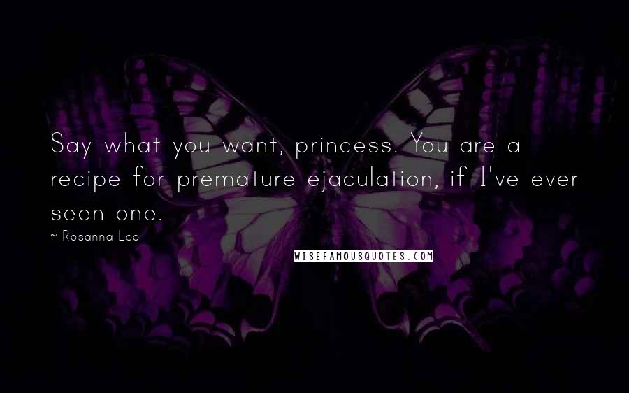 Rosanna Leo quotes: Say what you want, princess. You are a recipe for premature ejaculation, if I've ever seen one.