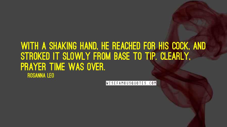 Rosanna Leo quotes: With a shaking hand, he reached for his cock, and stroked it slowly from base to tip. Clearly, prayer time was over. Rosanna Leo quotes: With a shaking hand, he reached for his cock, and stroked it slowly from base to tip. Clearly, prayer time was over.