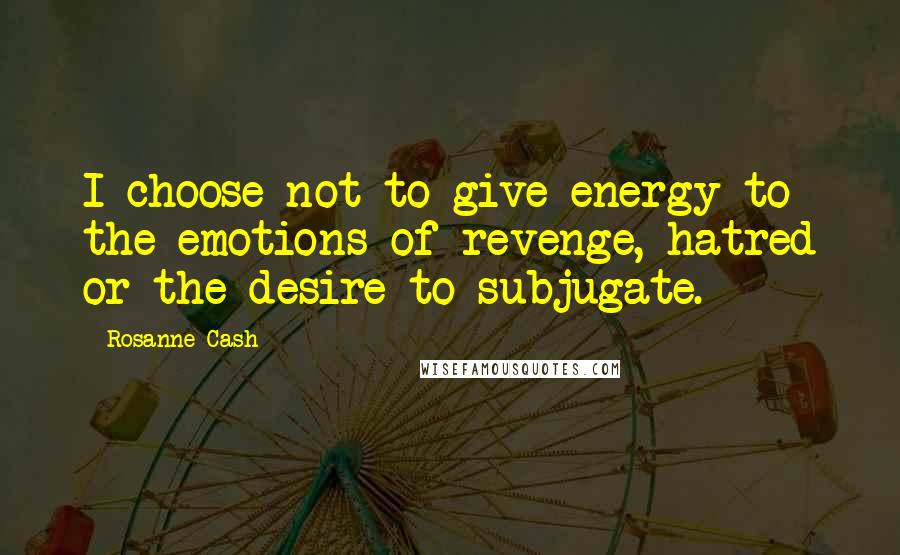 Rosanne Cash quotes: I choose not to give energy to the emotions of revenge, hatred or the desire to subjugate.