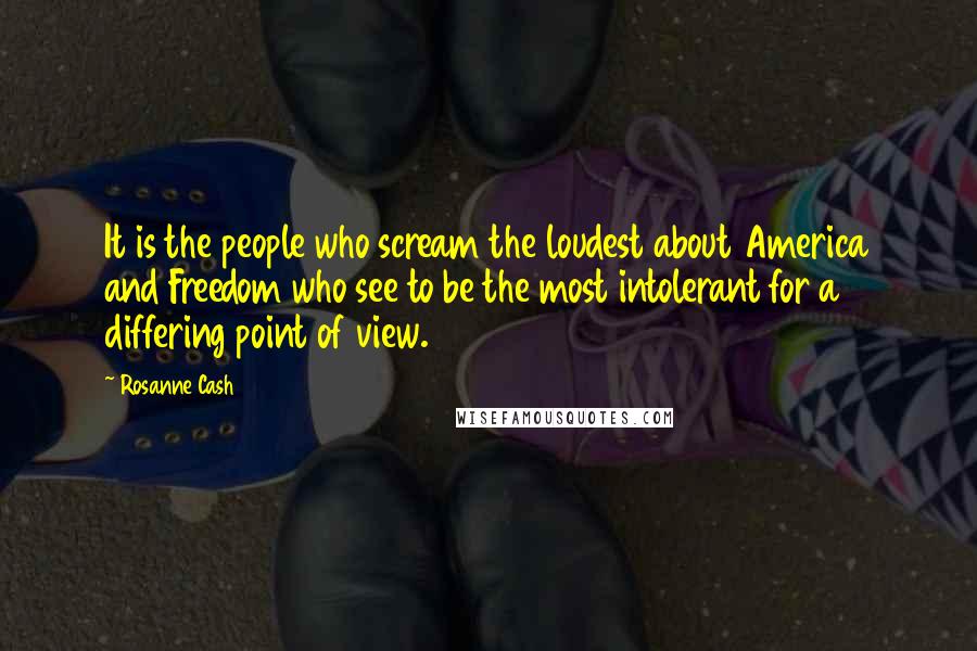Rosanne Cash quotes: It is the people who scream the loudest about America and Freedom who see to be the most intolerant for a differing point of view. Rosanne Cash quotes: It is the people who scream the loudest about America and Freedom who see to be the most intolerant for a differing point of view.