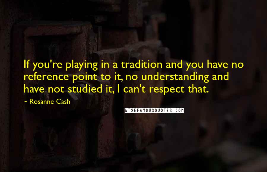 Rosanne Cash quotes: If you're playing in a tradition and you have no reference point to it, no understanding and have not studied it, I can't respect that. Rosanne Cash quotes: If you're playing in a tradition and you have no reference point to it, no understanding and have not studied it, I can't respect that.