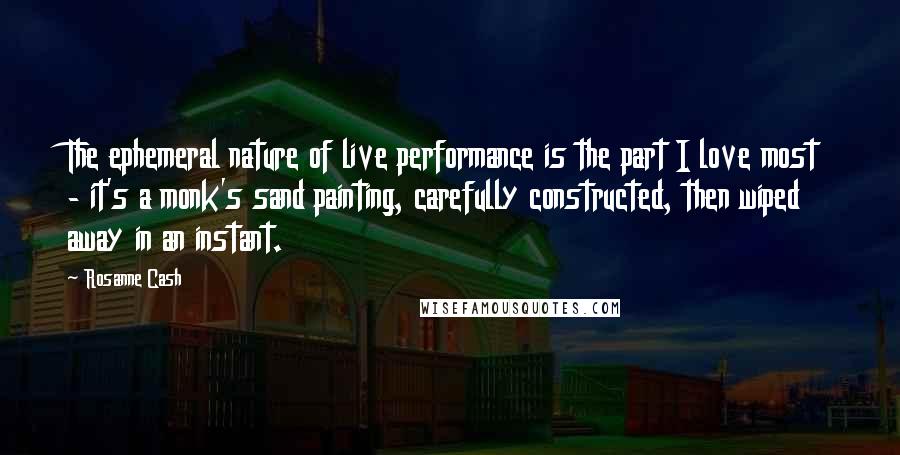 Rosanne Cash quotes: The ephemeral nature of live performance is the part I love most - it's a monk's sand painting, carefully constructed, then wiped away in an instant. Rosanne Cash quotes: The ephemeral nature of live performance is the part I love most - it's a monk's sand painting, carefully constructed, then wiped away in an instant.