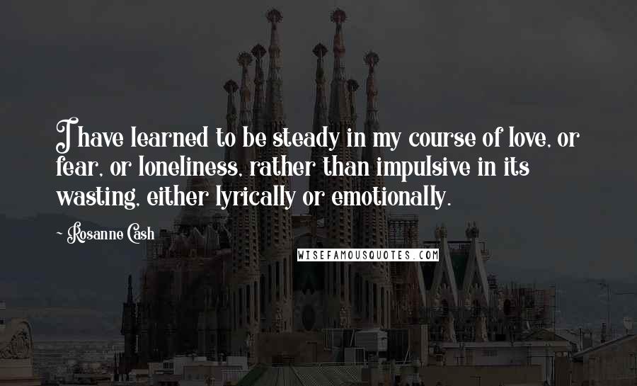 Rosanne Cash quotes: I have learned to be steady in my course of love, or fear, or loneliness, rather than impulsive in its wasting, either lyrically or emotionally.