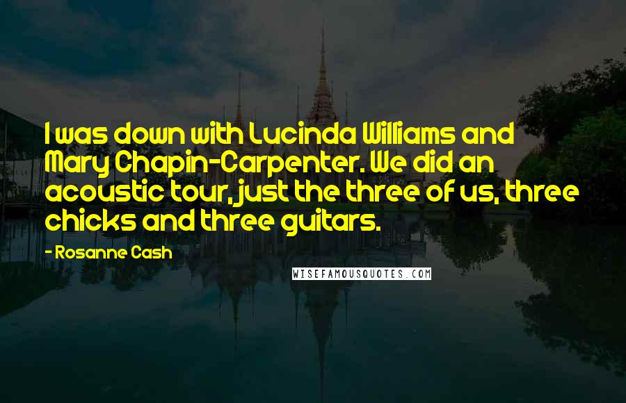 Rosanne Cash quotes: I was down with Lucinda Williams and Mary Chapin-Carpenter. We did an acoustic tour, just the three of us, three chicks and three guitars. Rosanne Cash quotes: I was down with Lucinda Williams and Mary Chapin-Carpenter. We did an acoustic tour, just the three of us, three chicks and three guitars.