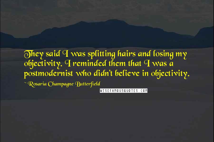 Rosaria Champagne Butterfield quotes: They said I was splitting hairs and losing my objectivity. I reminded them that I was a postmodernist who didn't believe in objectivity. Rosaria Champagne Butterfield quotes: They said I was splitting hairs and losing my objectivity. I reminded them that I was a postmodernist who didn't believe in objectivity.