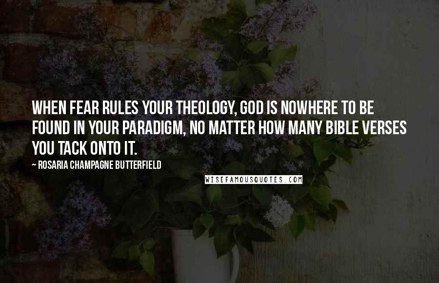 Rosaria Champagne Butterfield quotes: When fear rules your theology, God is nowhere to be found in your paradigm, no matter how many Bible verses you tack onto it. Rosaria Champagne Butterfield quotes: When fear rules your theology, God is nowhere to be found in your paradigm, no matter how many Bible verses you tack onto it.